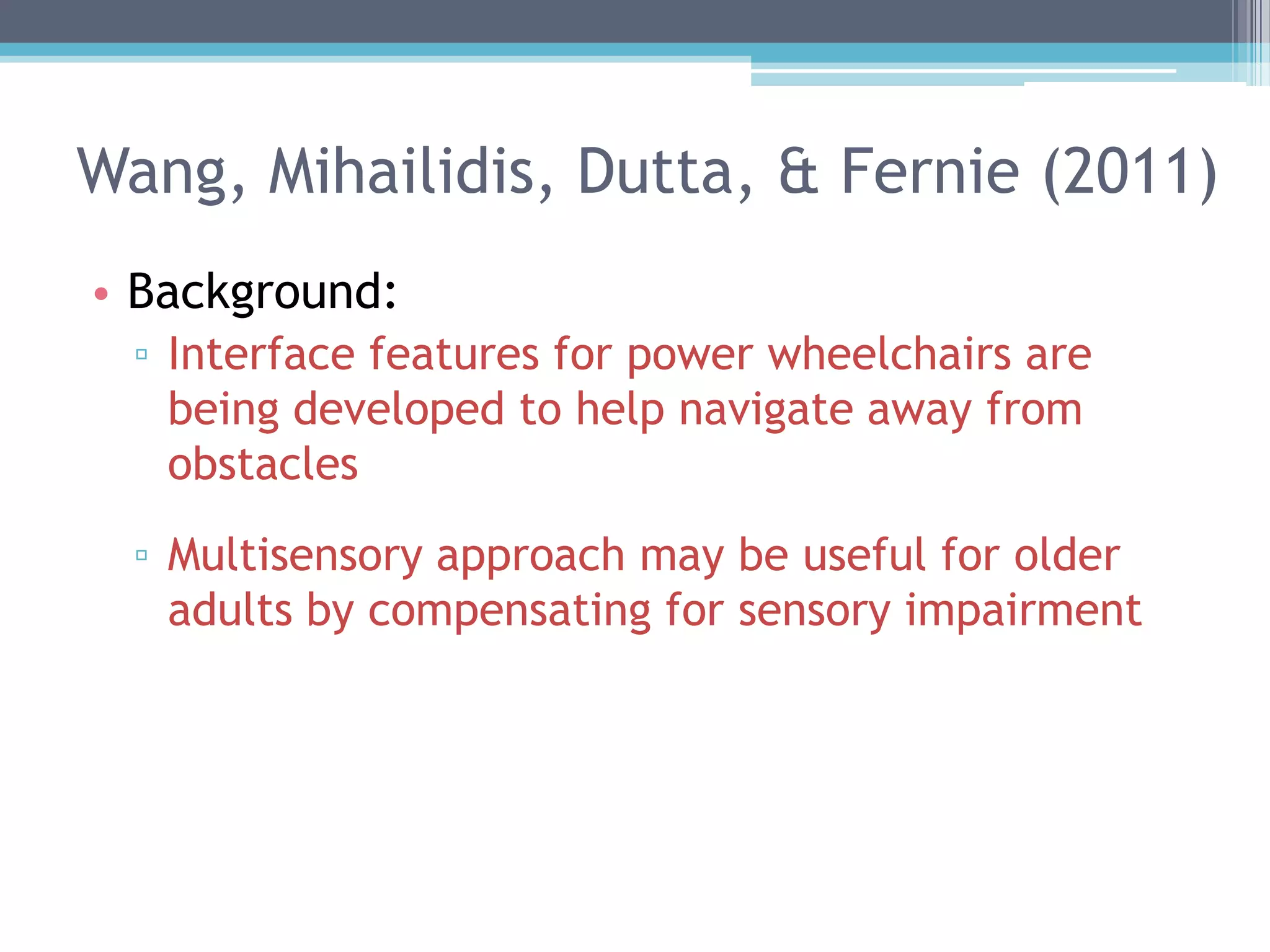 Wang, Mihailidis, Dutta, & Fernie (2011)
• Background:
▫ Interface features for power wheelchairs are
being developed to help navigate away from
obstacles
▫ Multisensory approach may be useful for older
adults by compensating for sensory impairment
 