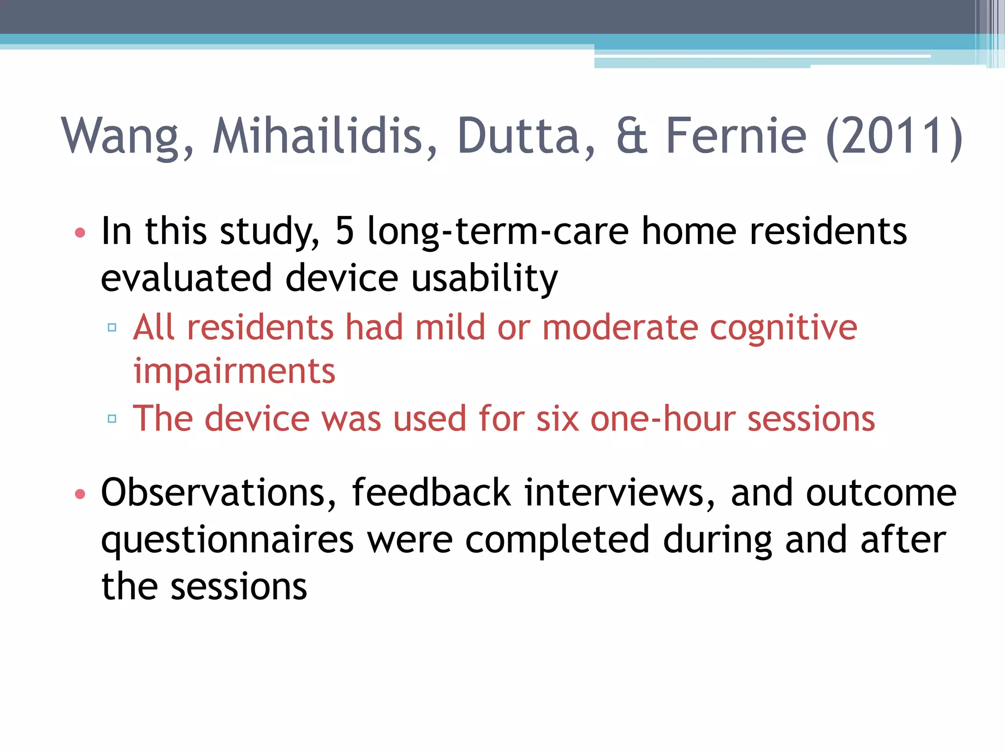 Wang, Mihailidis, Dutta, & Fernie (2011)
• In this study, 5 long-term-care home residents
evaluated device usability
▫ All residents had mild or moderate cognitive
impairments
▫ The device was used for six one-hour sessions
• Observations, feedback interviews, and outcome
questionnaires were completed during and after
the sessions
 