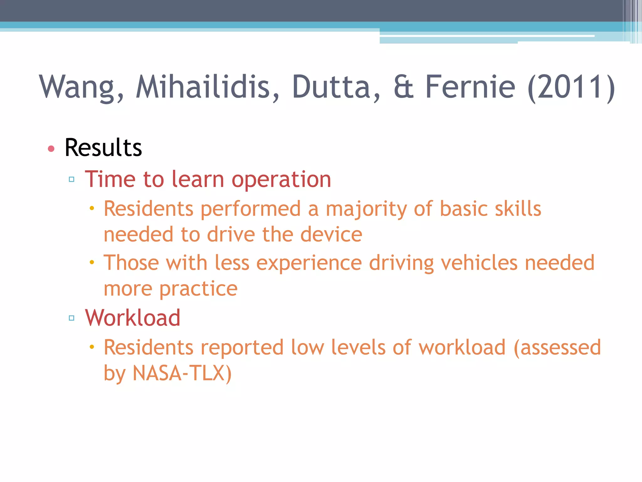 • Results
▫ Time to learn operation
 Residents performed a majority of basic skills
needed to drive the device
 Those with less experience driving vehicles needed
more practice
▫ Workload
 Residents reported low levels of workload (assessed
by NASA-TLX)
Wang, Mihailidis, Dutta, & Fernie (2011)
 