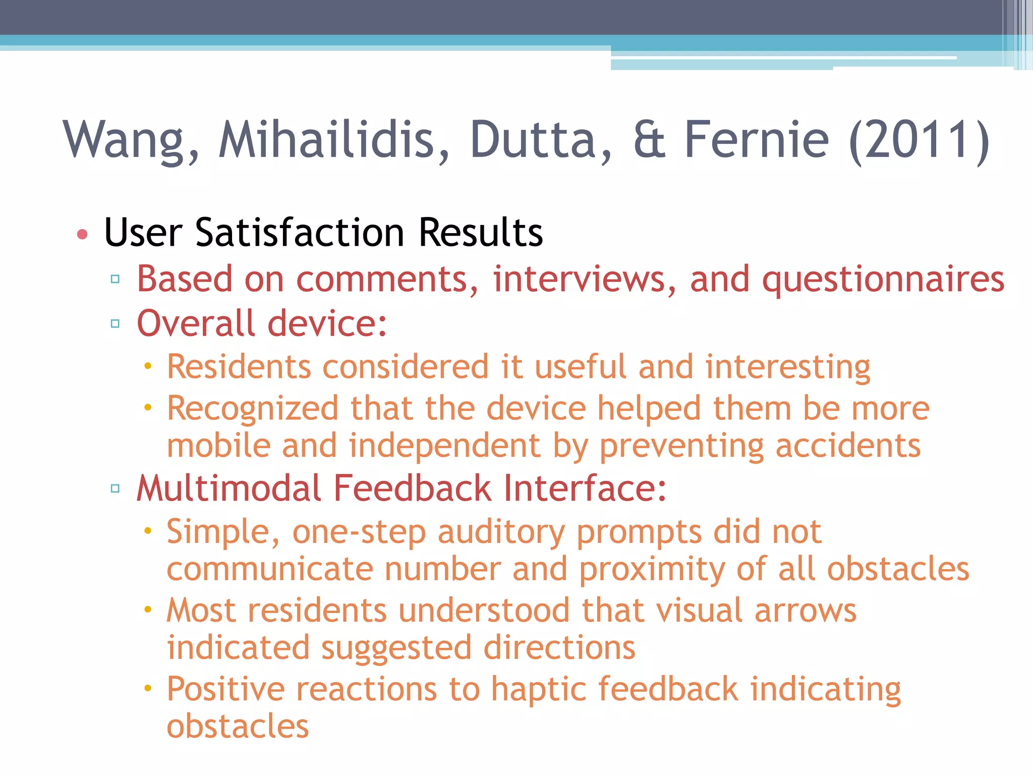 Wang, Mihailidis, Dutta, & Fernie (2011)
• User Satisfaction Results
▫ Based on comments, interviews, and questionnaires
▫ Overall device:
 Residents considered it useful and interesting
 Recognized that the device helped them be more
mobile and independent by preventing accidents
▫ Multimodal Feedback Interface:
 Simple, one-step auditory prompts did not
communicate number and proximity of all obstacles
 Most residents understood that visual arrows
indicated suggested directions
 Positive reactions to haptic feedback indicating
obstacles
 