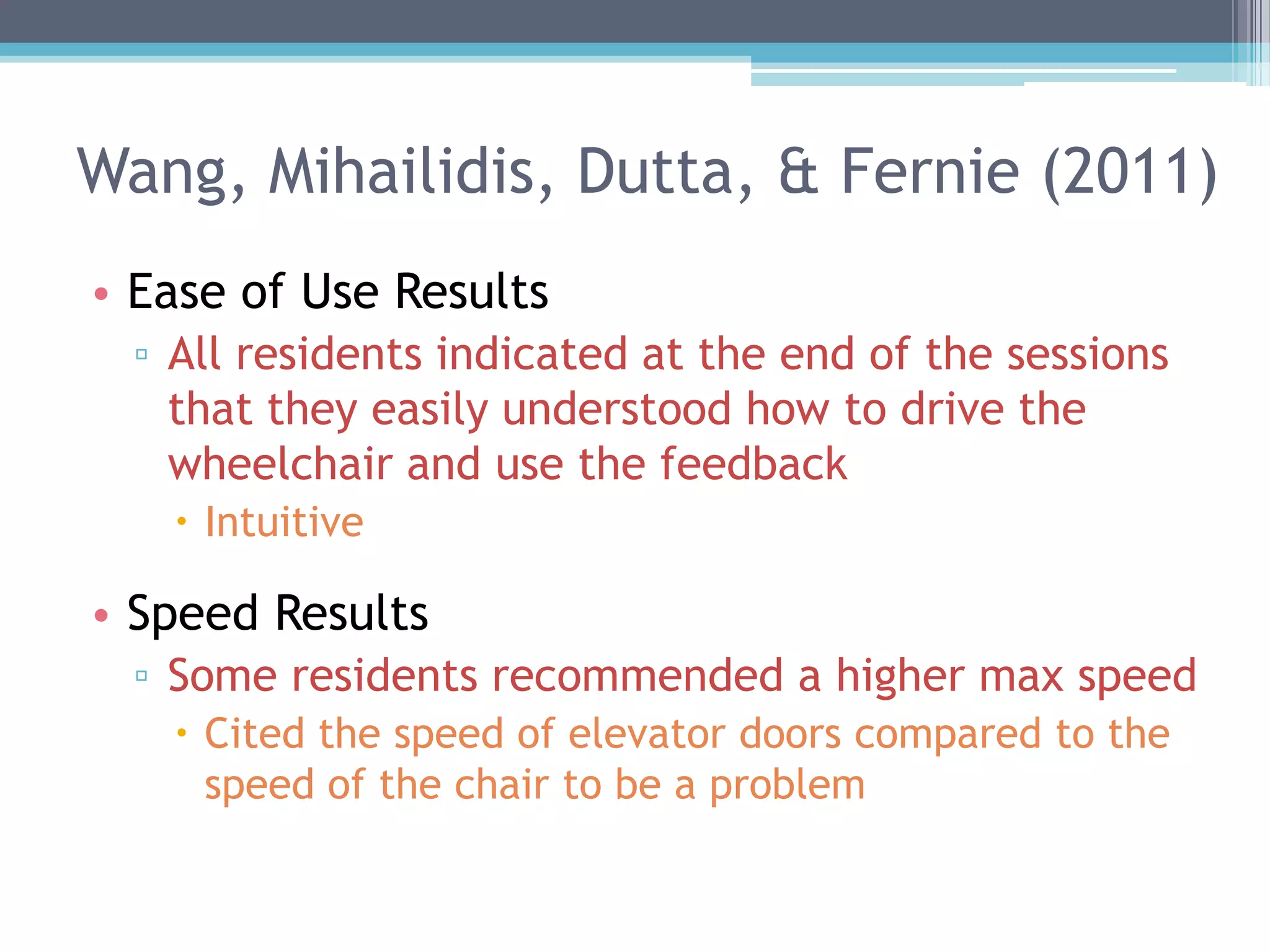 Wang, Mihailidis, Dutta, & Fernie (2011)
• Ease of Use Results
▫ All residents indicated at the end of the sessions
that they easily understood how to drive the
wheelchair and use the feedback
 Intuitive
• Speed Results
▫ Some residents recommended a higher max speed
 Cited the speed of elevator doors compared to the
speed of the chair to be a problem
 