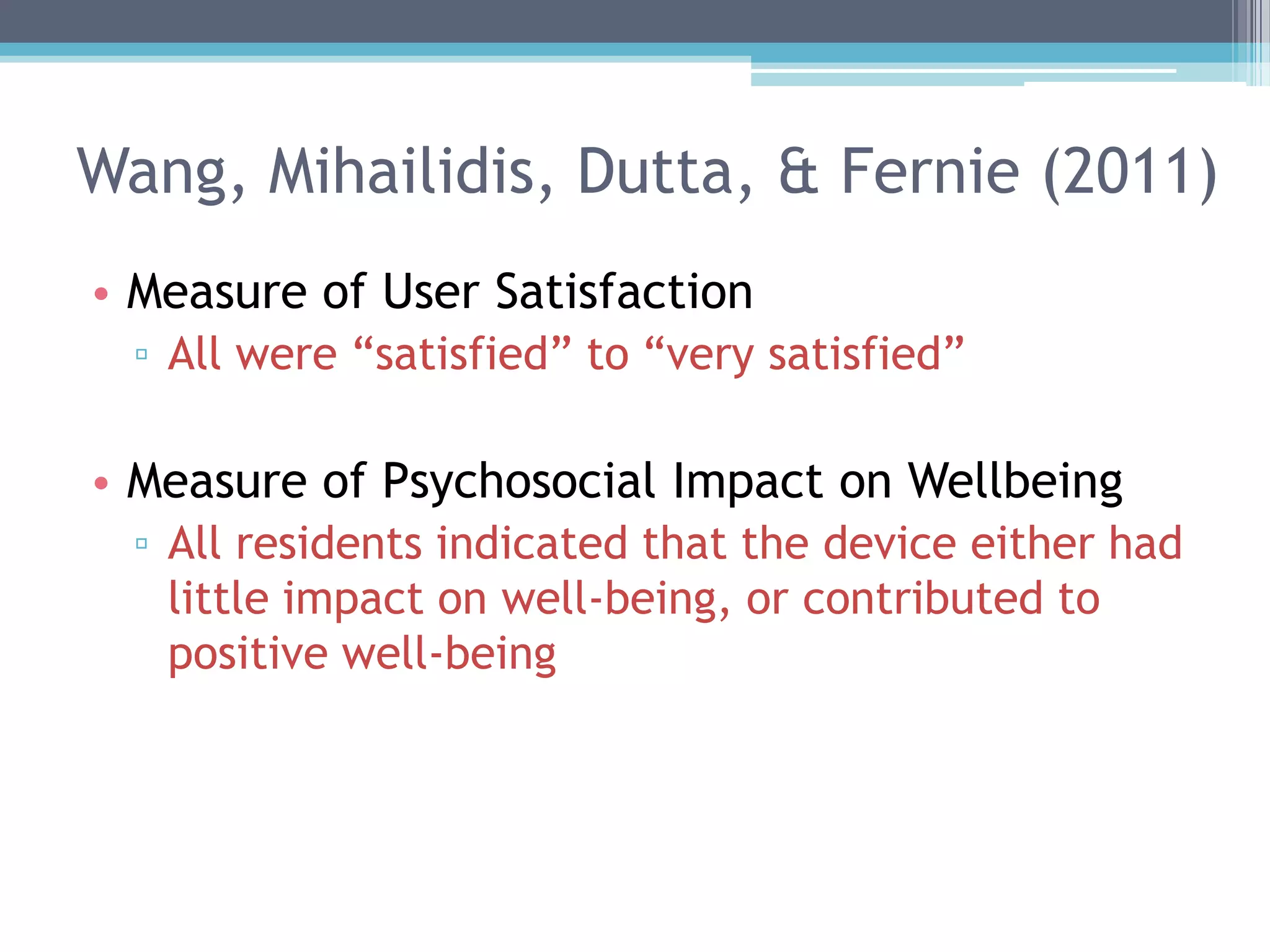 Wang, Mihailidis, Dutta, & Fernie (2011)
• Measure of User Satisfaction
▫ All were “satisfied” to “very satisfied”
• Measure of Psychosocial Impact on Wellbeing
▫ All residents indicated that the device either had
little impact on well-being, or contributed to
positive well-being
 