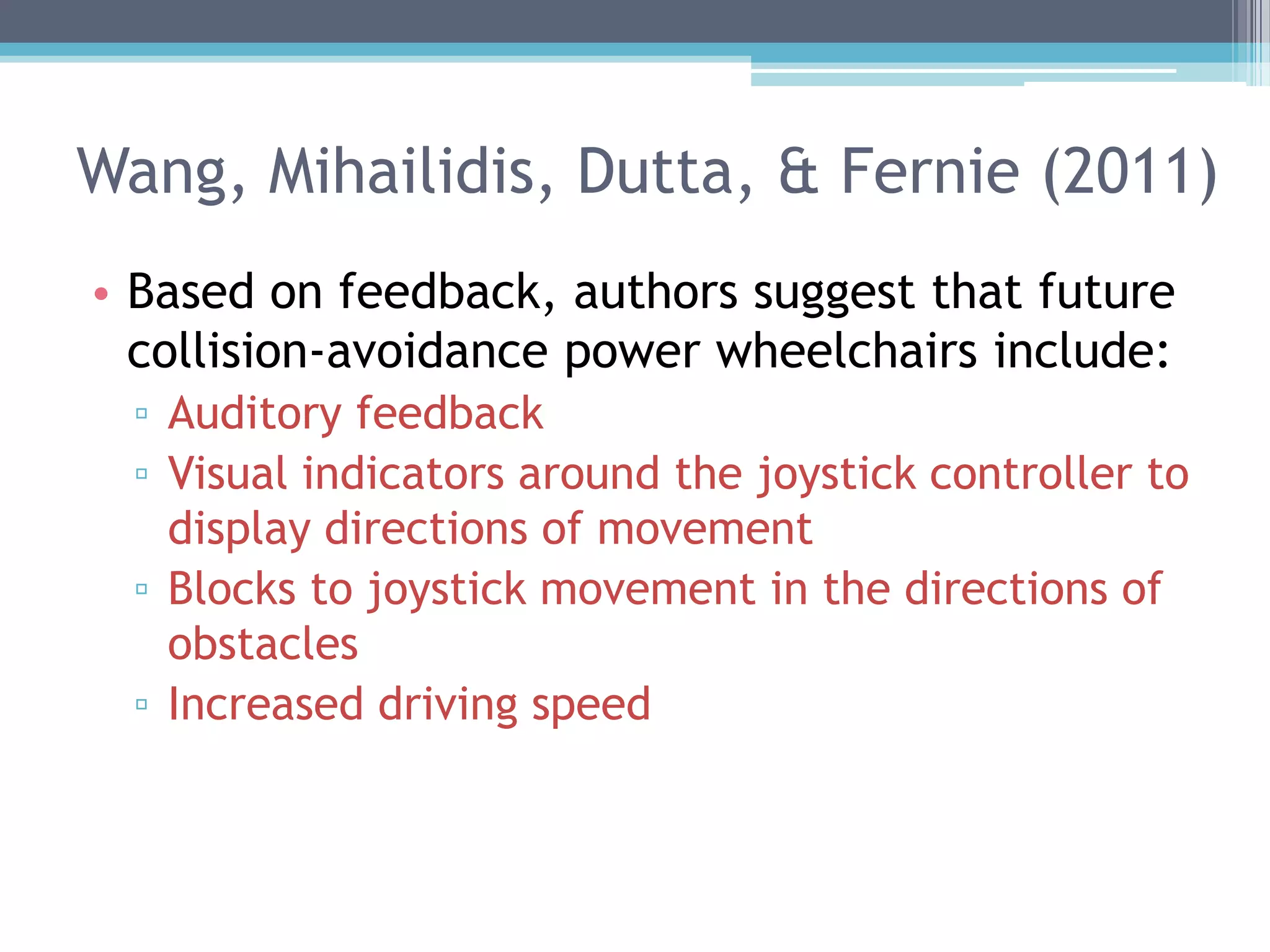 Wang, Mihailidis, Dutta, & Fernie (2011)
• Based on feedback, authors suggest that future
collision-avoidance power wheelchairs include:
▫ Auditory feedback
▫ Visual indicators around the joystick controller to
display directions of movement
▫ Blocks to joystick movement in the directions of
obstacles
▫ Increased driving speed
 