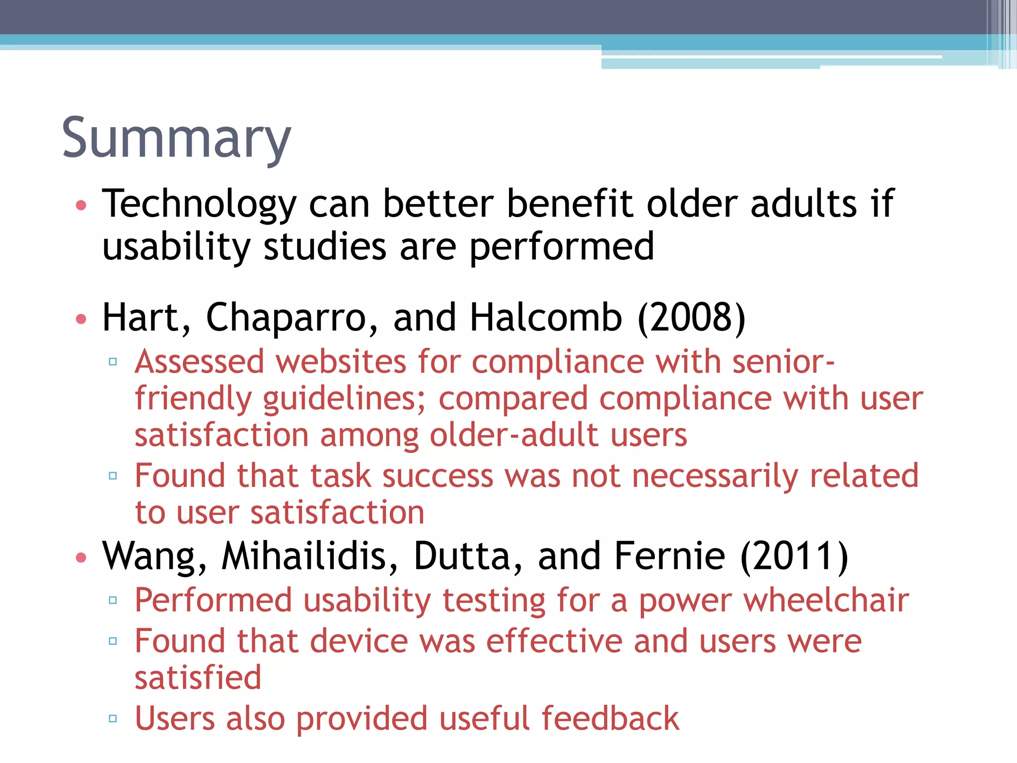 Summary
• Technology can better benefit older adults if
usability studies are performed
• Hart, Chaparro, and Halcomb (2008)
▫ Assessed websites for compliance with senior-
friendly guidelines; compared compliance with user
satisfaction among older-adult users
▫ Found that task success was not necessarily related
to user satisfaction
• Wang, Mihailidis, Dutta, and Fernie (2011)
▫ Performed usability testing for a power wheelchair
▫ Found that device was effective and users were
satisfied
▫ Users also provided useful feedback
 