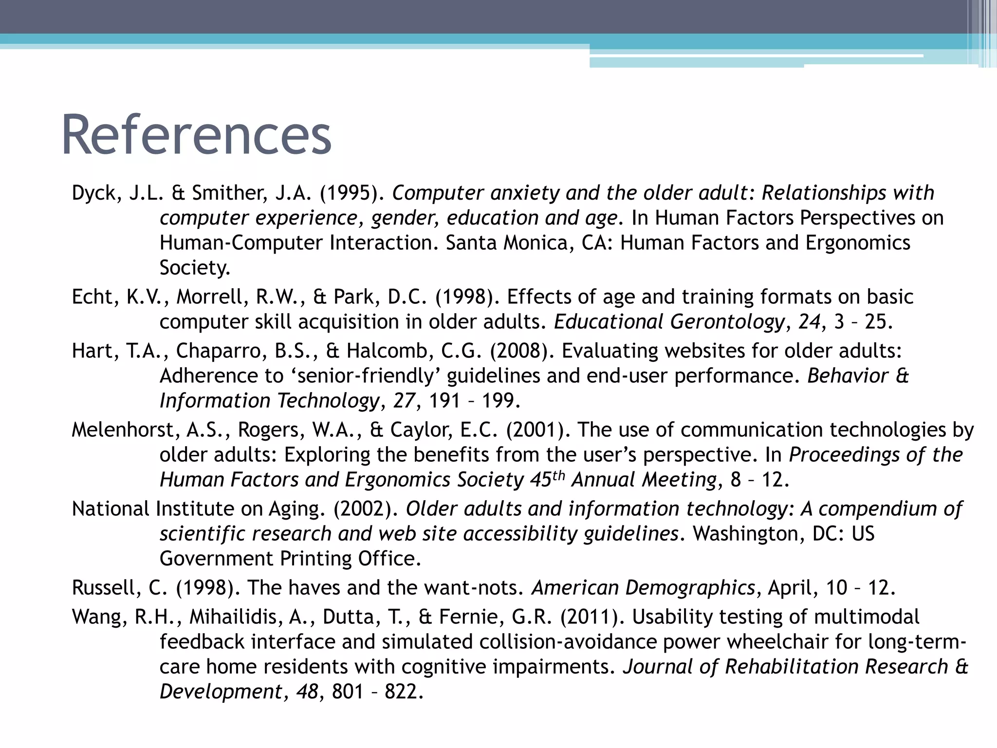 References
Dyck, J.L. & Smither, J.A. (1995). Computer anxiety and the older adult: Relationships with
computer experience, gender, education and age. In Human Factors Perspectives on
Human-Computer Interaction. Santa Monica, CA: Human Factors and Ergonomics
Society.
Echt, K.V., Morrell, R.W., & Park, D.C. (1998). Effects of age and training formats on basic
computer skill acquisition in older adults. Educational Gerontology, 24, 3 – 25.
Hart, T.A., Chaparro, B.S., & Halcomb, C.G. (2008). Evaluating websites for older adults:
Adherence to „senior-friendly‟ guidelines and end-user performance. Behavior &
Information Technology, 27, 191 – 199.
Melenhorst, A.S., Rogers, W.A., & Caylor, E.C. (2001). The use of communication technologies by
older adults: Exploring the benefits from the user‟s perspective. In Proceedings of the
Human Factors and Ergonomics Society 45th Annual Meeting, 8 – 12.
National Institute on Aging. (2002). Older adults and information technology: A compendium of
scientific research and web site accessibility guidelines. Washington, DC: US
Government Printing Office.
Russell, C. (1998). The haves and the want-nots. American Demographics, April, 10 – 12.
Wang, R.H., Mihailidis, A., Dutta, T., & Fernie, G.R. (2011). Usability testing of multimodal
feedback interface and simulated collision-avoidance power wheelchair for long-term-
care home residents with cognitive impairments. Journal of Rehabilitation Research &
Development, 48, 801 – 822.
 