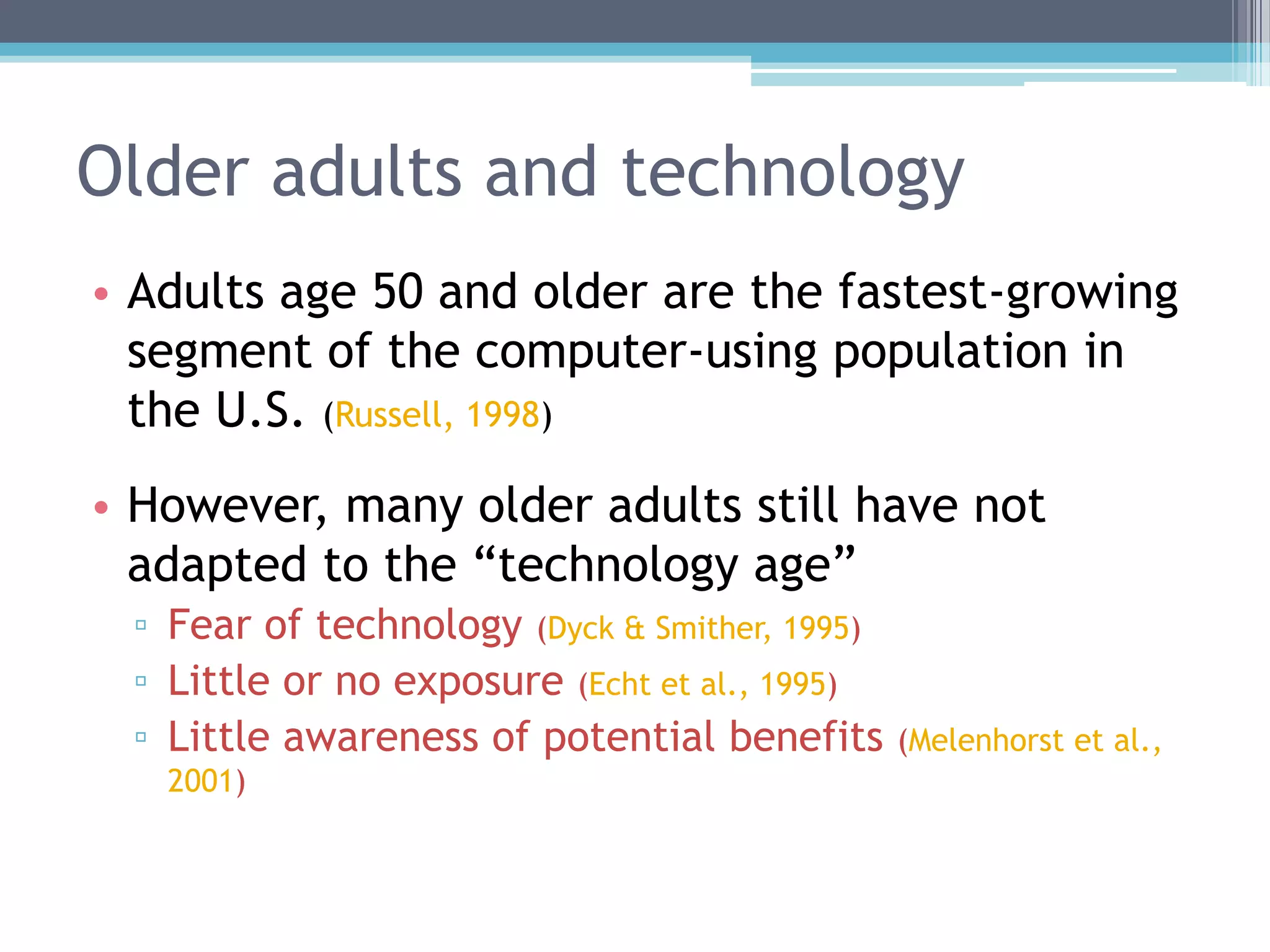 Older adults and technology
• Adults age 50 and older are the fastest-growing
segment of the computer-using population in
the U.S. (Russell, 1998)
• However, many older adults still have not
adapted to the “technology age”
▫ Fear of technology (Dyck & Smither, 1995)
▫ Little or no exposure (Echt et al., 1995)
▫ Little awareness of potential benefits (Melenhorst et al.,
2001)
 