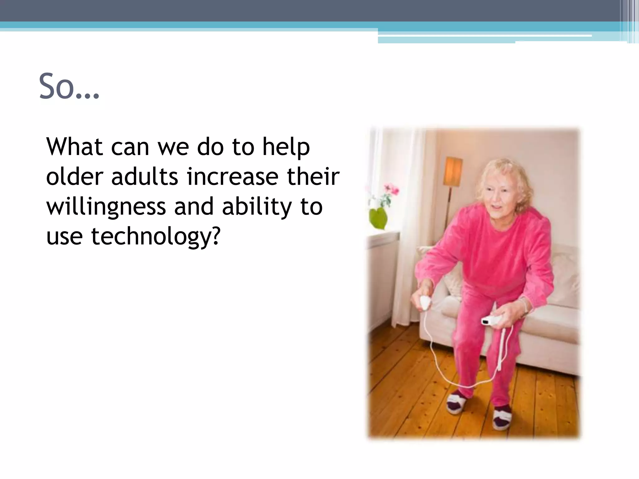 So…
What can we do to help
older adults increase their
willingness and ability to
use technology?
 
