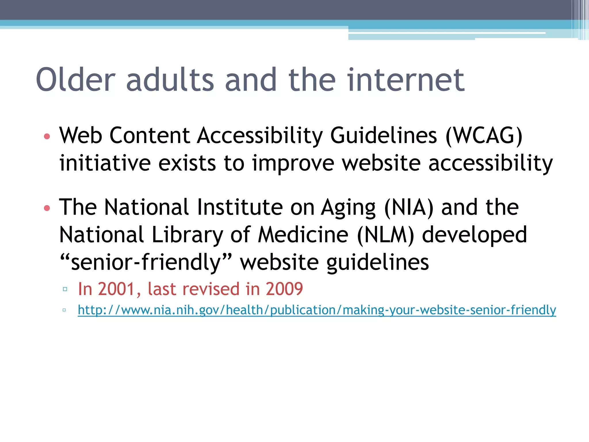 Older adults and the internet
• Web Content Accessibility Guidelines (WCAG)
initiative exists to improve website accessibility
• The National Institute on Aging (NIA) and the
National Library of Medicine (NLM) developed
“senior-friendly” website guidelines
▫ In 2001, last revised in 2009
▫ http://www.nia.nih.gov/health/publication/making-your-website-senior-friendly
 