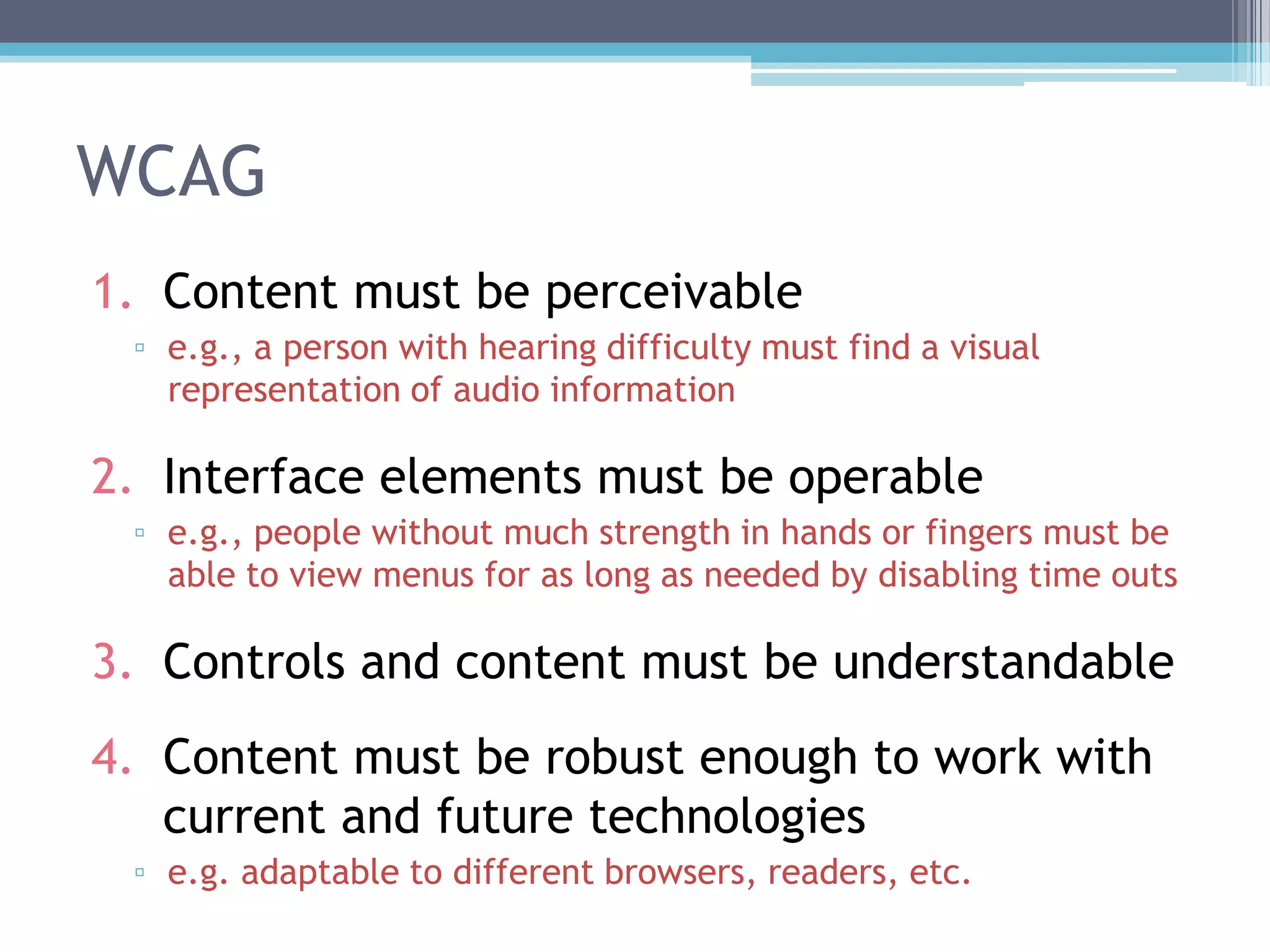 WCAG
1. Content must be perceivable
▫ e.g., a person with hearing difficulty must find a visual
representation of audio information
2. Interface elements must be operable
▫ e.g., people without much strength in hands or fingers must be
able to view menus for as long as needed by disabling time outs
3. Controls and content must be understandable
4. Content must be robust enough to work with
current and future technologies
▫ e.g. adaptable to different browsers, readers, etc.
 