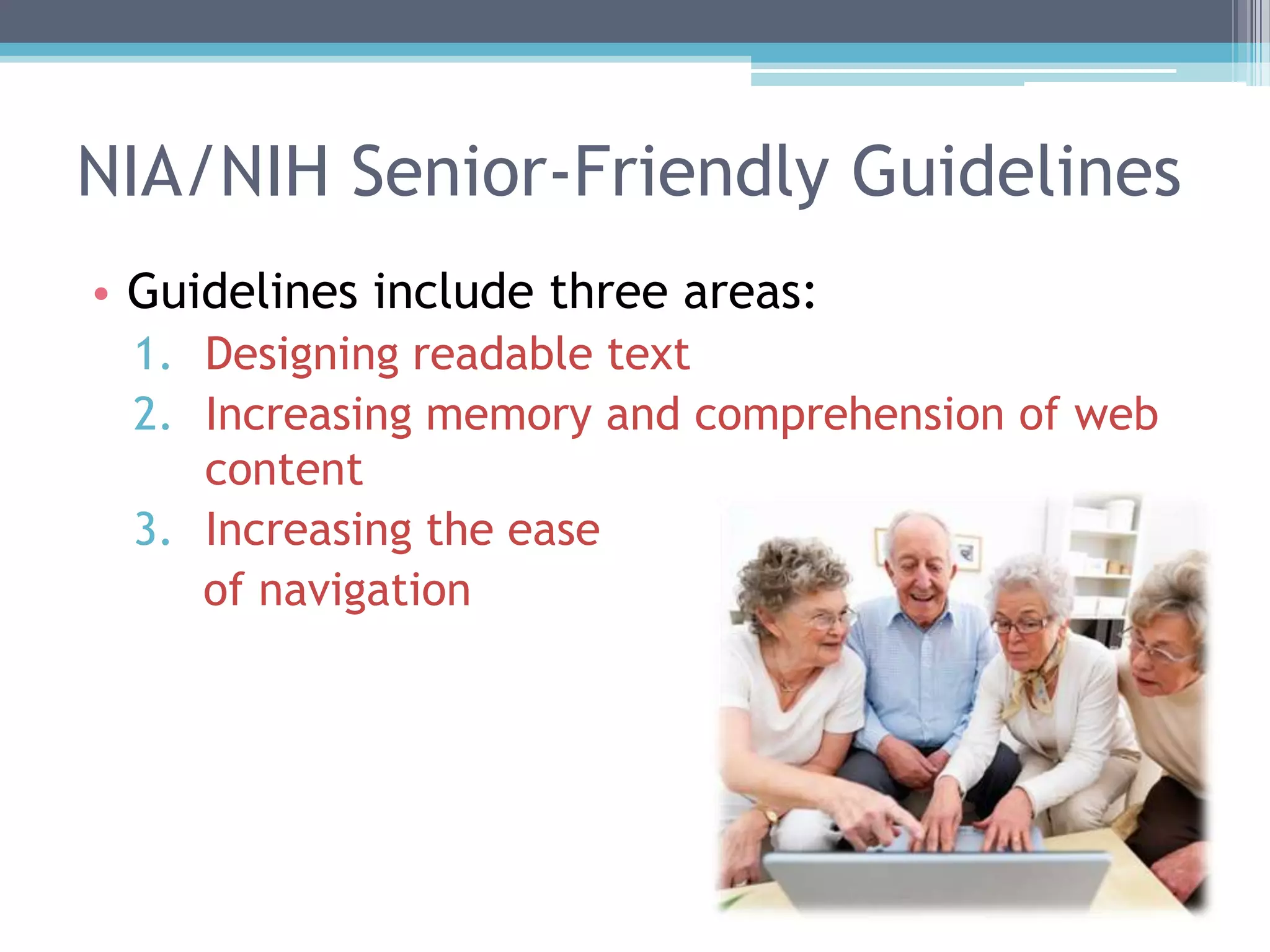 NIA/NIH Senior-Friendly Guidelines
• Guidelines include three areas:
1. Designing readable text
2. Increasing memory and comprehension of web
content
3. Increasing the ease
of navigation
 