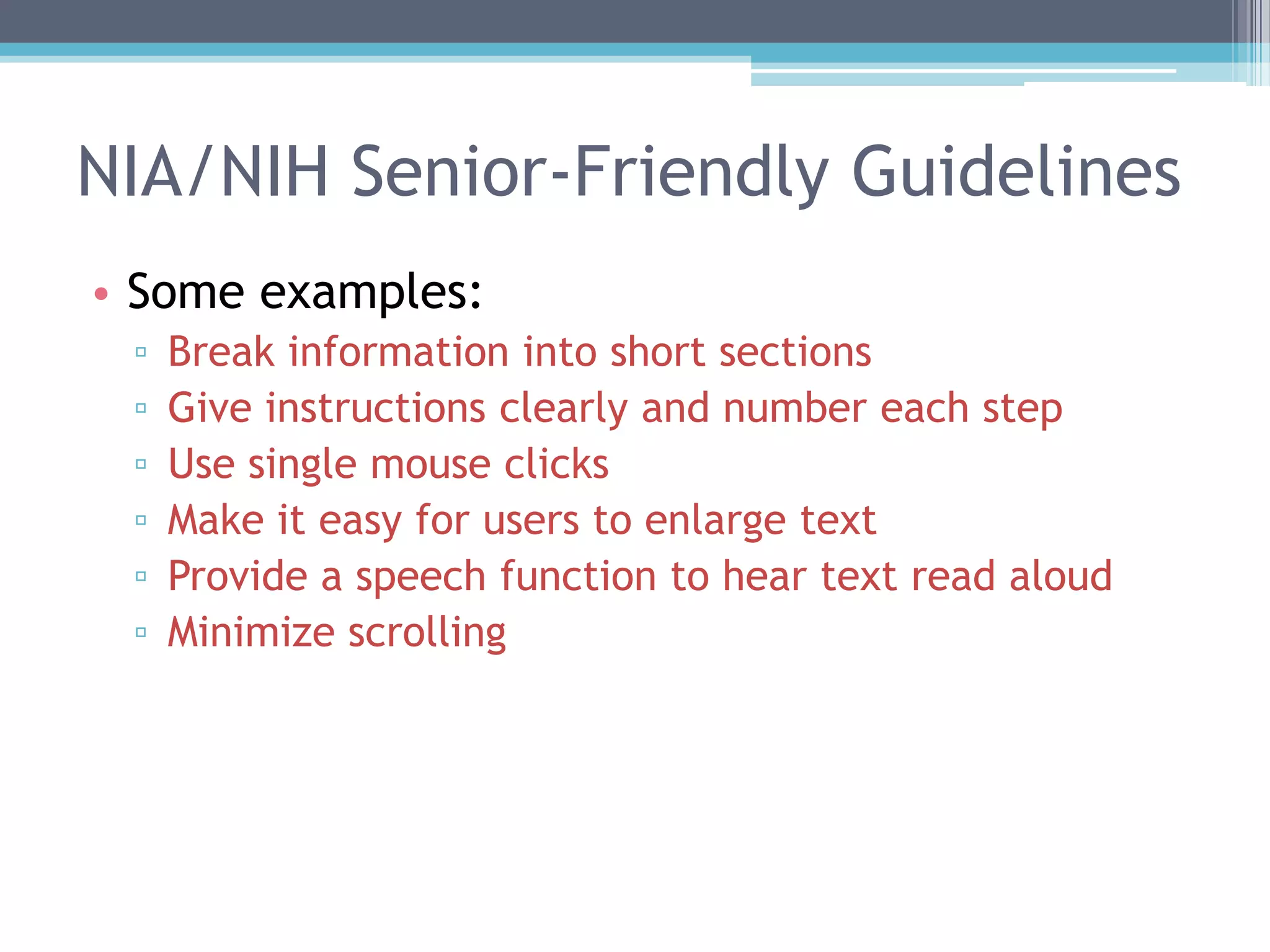 NIA/NIH Senior-Friendly Guidelines
• Some examples:
▫ Break information into short sections
▫ Give instructions clearly and number each step
▫ Use single mouse clicks
▫ Make it easy for users to enlarge text
▫ Provide a speech function to hear text read aloud
▫ Minimize scrolling
 