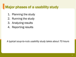 Major phases of a usability study
 1.   Planning the study
 2.   Running the study
 3.   Analyzing results
 4.   Reporting results



 A typical soup-to-nuts usability study takes about 70 hours




                                                               12
 