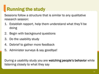 Running the study
Sessions follow a structure that is similar to any qualitative
research session:
1. Establish rapport, help them understand what they’ll be
   doing
2. Begin with background questions
3. Do the usability study
4. Debrief to gather more feedback
5. Administer surveys & say goodbye!


During a usability study you are watching people’s behavior while
listening closely to what they say

                                                                 16
 