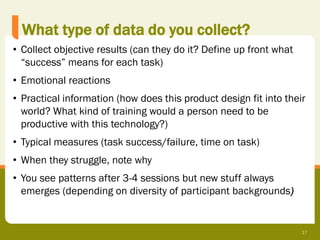 What type of data do you collect?
• Collect objective results (can they do it? Define up front what
  “success” means for each task)
• Emotional reactions
• Practical information (how does this product design fit into their
  world? What kind of training would a person need to be
  productive with this technology?)
• Typical measures (task success/failure, time on task)
• When they struggle, note why
• You see patterns after 3-4 sessions but new stuff always
  emerges (depending on diversity of participant backgrounds)


                                                                    17
 