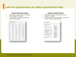 Look for opportunities to collect quantitative data

         Product Reaction Cards                              System Usability Scale
    Participants quickly select 5 attributed          Participants answer 10 questions on key
     from among 118 choices                             aspects of usability
    The attributes are balanced between               Survey produces a score between 0 and 100;
     positive and negative                              a score <60 is considered poor




 Product reaction card attributes are in Appendix                                                    18
 