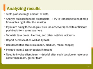 Analyzing results
• Tests produce huge amount of data
• Analyze as close to tests as possible – I try to transcribe to heat map
  from notes right after the session
• If you are doing these on your own (no observers) need to anticipate
  pushback from some quarters
• Tabulate task times, # errors, and other notable incidents
• Report across test as well as by task
• Use descriptive statistics (mean, medium, mode, ranges)
• Include team & tester quotes in results
• Need to involve client team – debrief after each session or reserve a
  conference room, gather team

                                                                         22
 