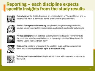 Reporting – each discipline expects
specific insights from the study results
     Executives want a distilled version, an encapsulation of “the problems” and to
     understand what is perceived as the premium this product offers


     Product managers and marketing people seek insights on segmentation,
     product identity, competitive information, participant reaction to feature sets


     Product designers want detailed usability feedback to guide refinements to
     the product’s interface and behavior. Is the design intuitive? How does it fit
     into the user’s work and task flow?

     Engineering needs to understand the usability bugs so they can prioritize
     them and fix them (often their input is the bottom line)


     Training and documentation people want to know which content to include in
     their work



                                                                                       23
 