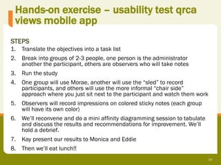 Hands-on exercise – usability test qrca
 views mobile app
STEPS
1. Translate the objectives into a task list
2. Break into groups of 2-3 people, one person is the administrator
   another the participant, others are observers who will take notes
3. Run the study
4. One group will use Morae, another will use the “sled” to record
   participants, and others will use the more informal “chair side”
   approach where you just sit next to the participant and watch them work
5. Observers will record impressions on colored sticky notes (each group
   will have its own color)
6. We’ll reconvene and do a mini affinity diagramming session to tabulate
   and discuss the results and recommendations for improvement. We’ll
   hold a debrief.
7. Kay present our results to Monica and Eddie
8. Then we’ll eat lunch!!
                                                                             24
 