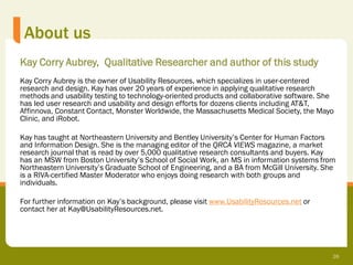 About us
Kay Corry Aubrey, Qualitative Researcher and author of this study
Kay Corry Aubrey is the owner of Usability Resources, which specializes in user-centered
research and design. Kay has over 20 years of experience in applying qualitative research
methods and usability testing to technology-oriented products and collaborative software. She
has led user research and usability and design efforts for dozens clients including AT&T,
Affinnova, Constant Contact, Monster Worldwide, the Massachusetts Medical Society, the Mayo
Clinic, and iRobot.

Kay has taught at Northeastern University and Bentley University’s Center for Human Factors
and Information Design. She is the managing editor of the QRCA VIEWS magazine, a market
research journal that is read by over 5,000 qualitative research consultants and buyers. Kay
has an MSW from Boston University’s School of Social Work, an MS in information systems from
Northeastern University’s Graduate School of Engineering, and a BA from McGill University. She
is a RIVA-certified Master Moderator who enjoys doing research with both groups and
individuals.

For further information on Kay’s background, please visit www.UsabilityResources.net or
contact her at Kay@UsabilityResources.net.




                                                                                             26
 