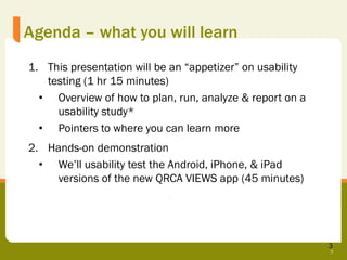 Agenda – what you will learn
1. This presentation will be an “appetizer” on usability
   testing (1 hr 15 minutes)
  • Overview of how to plan, run, analyze & report on a
     usability study*
  • Pointers to where you can learn more
2. Hands-on demonstration
  • We’ll usability test the Android, iPhone, & iPad
    versions of the new QRCA VIEWS app (45 minutes)




                                                           3
                                                           3
 