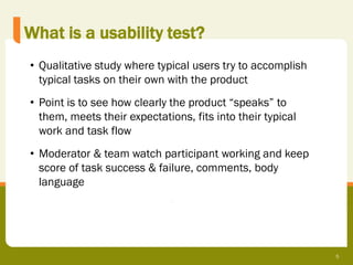 What is a usability test?
• Qualitative study where typical users try to accomplish
  typical tasks on their own with the product
• Point is to see how clearly the product “speaks” to
  them, meets their expectations, fits into their typical
  work and task flow
• Moderator & team watch participant working and keep
  score of task success & failure, comments, body
  language




                                                            5
 