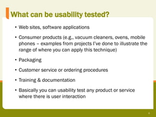 What can be usability tested?
 • Web sites, software applications
 • Consumer products (e.g., vacuum cleaners, ovens, mobile
   phones – examples from projects I’ve done to illustrate the
   range of where you can apply this technique)
 • Packaging
 • Customer service or ordering procedures
 • Training & documentation
 • Basically you can usability test any product or service
   where there is user interaction


                                                                 6
 
