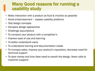 Many Good reasons for running a
     usability study
• Make interaction with a product as fluid & intuitive as possible
• Avoid embarrassment – expose usability problems
• Test design concepts
• Compare design approaches
• Challenge assumptions
• To compare your product with a competitor’s
• Improve ease of use and learning
• To better understand users
• To understand training and documentation needs
• To increase sales, improve your product’s reputation, decrease need for
  technical support
• To save money and time (less need to rework the design, fewer calls to
  customer support)


                                                                            7
 