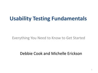 Usability Testing Fundamentals


Everything You Need to Know to Get Started


    Debbie Cook and Michelle Erickson


                                             1
 