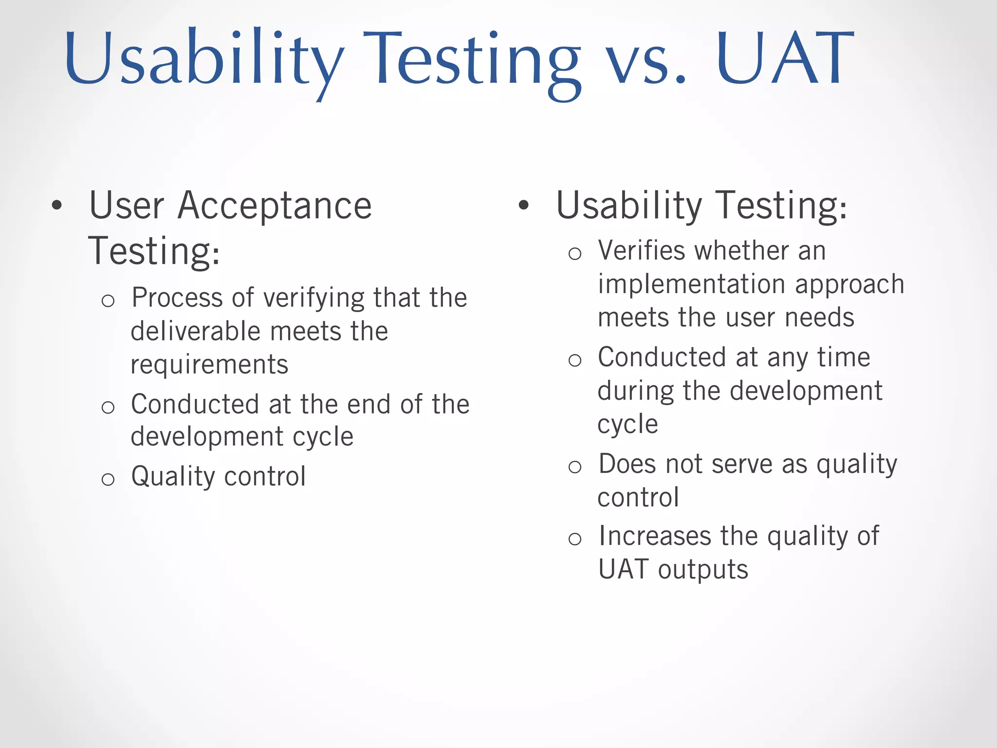 Usability Testing vs. UAT
•  User Acceptance
Testing:
o  Process of verifying that the
deliverable meets the
requirements
o  Conducted at the end of the
development cycle
o  Quality control

•  Usability Testing:
o  Veriﬁes whether an
implementation approach
meets the user needs
o  Conducted at any time
during the development
cycle
o  Does not serve as quality
control
o  Increases the quality of
UAT outputs

 