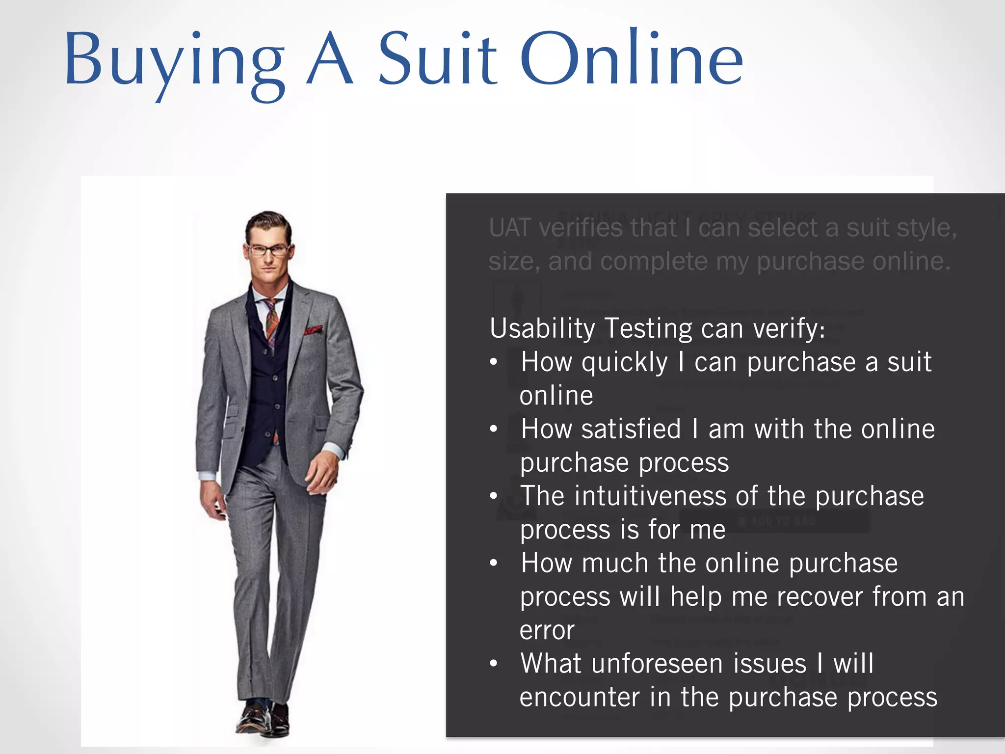 Buying A Suit Online
UAT verifies that I can select a suit style,
size, and complete my purchase online.
Usability Testing can verify:
•  How quickly I can purchase a suit
online
•  How satisﬁed I am with the online
purchase process
•  The intuitiveness of the purchase
process is for me
•  How much the online purchase
process will help me recover from an
error
•  What unforeseen issues I will
encounter in the purchase process

 
