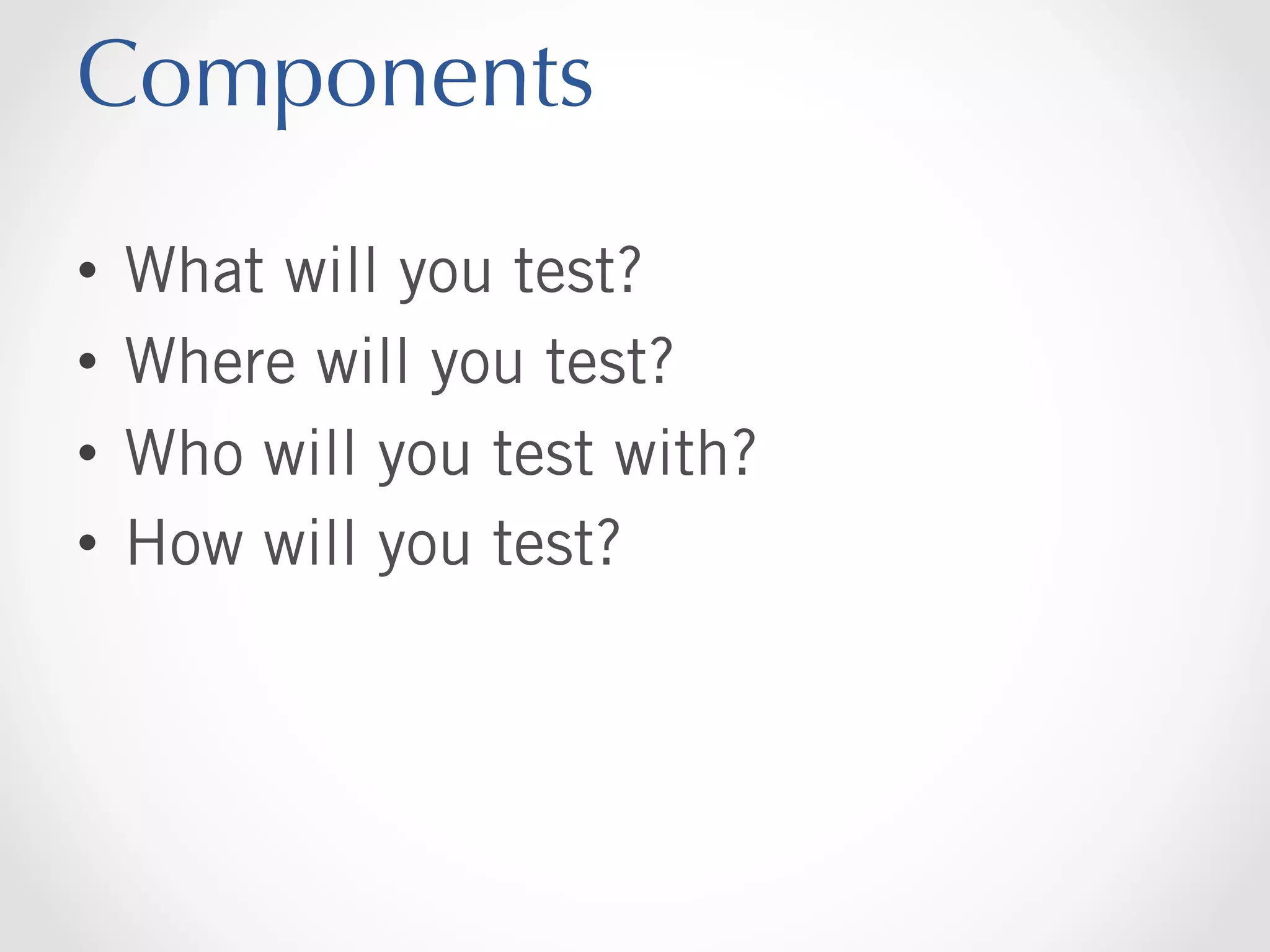 Components
•  What will you test?
•  Where will you test?
•  Who will you test with?
•  How will you test?

 