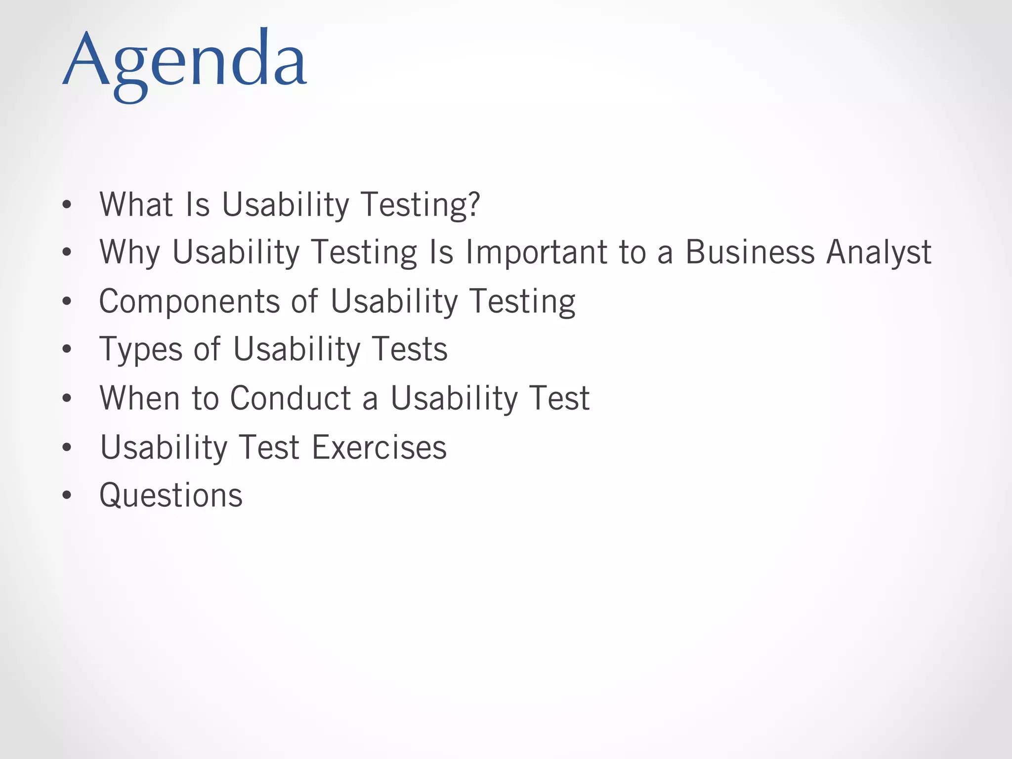 Agenda
• 
• 
• 
• 
• 
• 
• 

What Is Usability Testing?
Why Usability Testing Is Important to a Business Analyst
Components of Usability Testing
Types of Usability Tests
When to Conduct a Usability Test
Usability Test Exercises
Questions

 