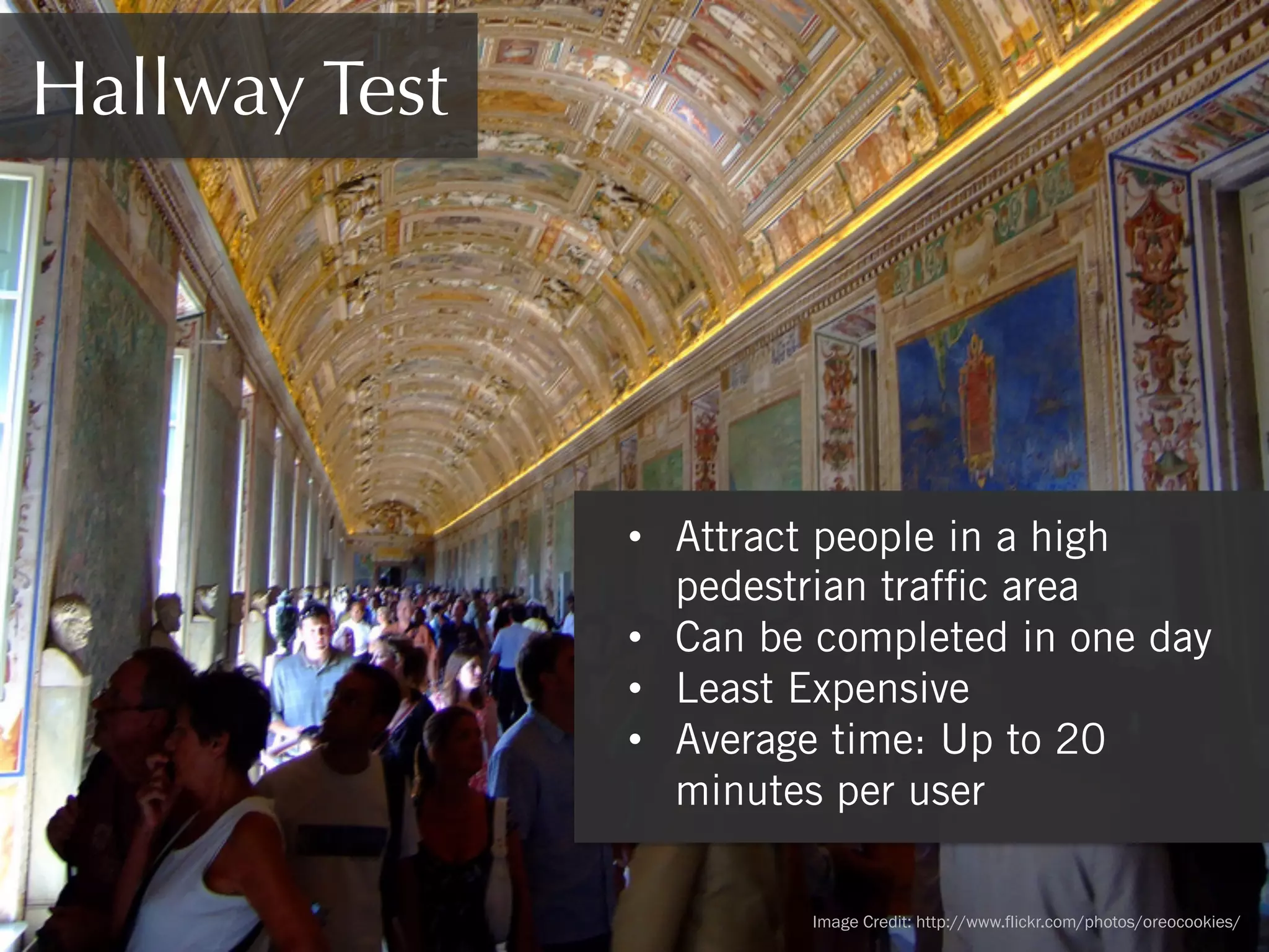 Hallway Test

•  Attract people in a high
pedestrian trafﬁc area
•  Can be completed in one day
•  Least Expensive
•  Average time: Up to 20
minutes per user
Image Credit: http://www.flickr.com/photos/oreocookies/

 