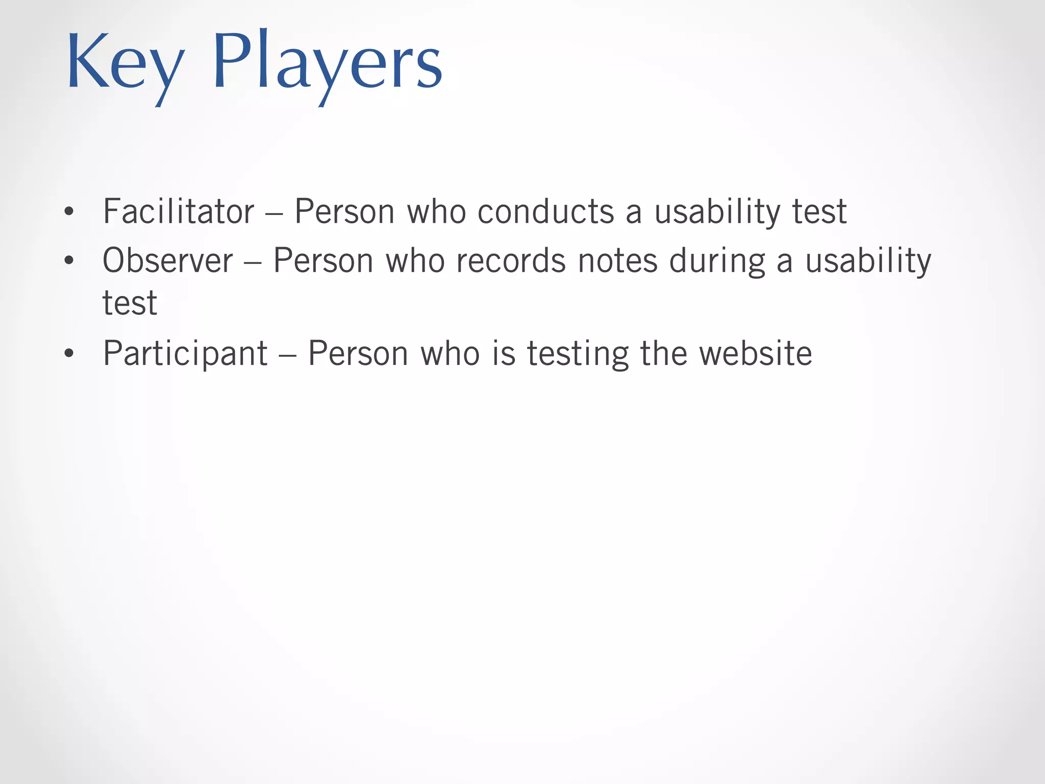 Key Players
•  Facilitator – Person who conducts a usability test
•  Observer – Person who records notes during a usability
test
•  Participant – Person who is testing the website

 
