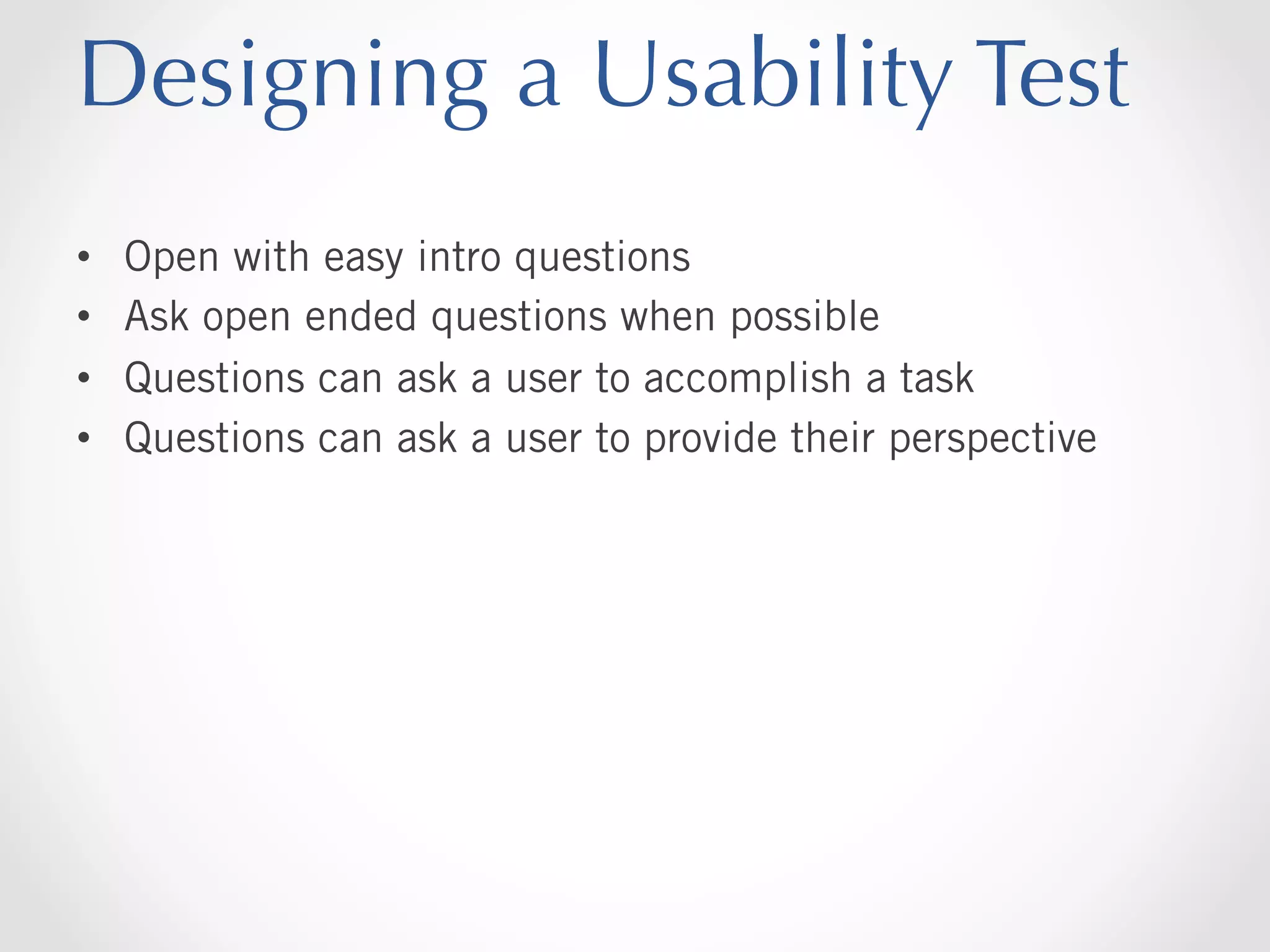 Designing a Usability Test
• 
• 
• 
• 

Open with easy intro questions
Ask open ended questions when possible
Questions can ask a user to accomplish a task
Questions can ask a user to provide their perspective

 