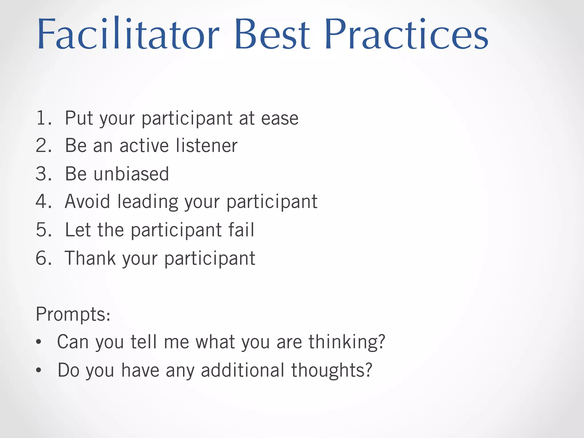Facilitator Best Practices
1. 
2. 
3. 
4. 
5. 
6. 

Put your participant at ease
Be an active listener
Be unbiased
Avoid leading your participant
Let the participant fail
Thank your participant

Prompts:
•  Can you tell me what you are thinking?
•  Do you have any additional thoughts?

 