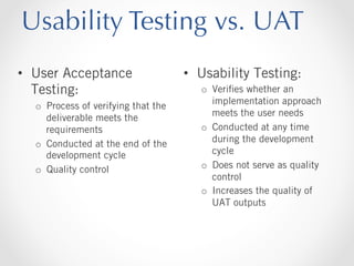 Usability Testing vs. UAT
•  User Acceptance
Testing:
o  Process of verifying that the
deliverable meets the
requirements
o  Conducted at the end of the
development cycle
o  Quality control

•  Usability Testing:
o  Veriﬁes whether an
implementation approach
meets the user needs
o  Conducted at any time
during the development
cycle
o  Does not serve as quality
control
o  Increases the quality of
UAT outputs

 