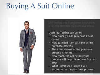 Buying A Suit Online
UAT verifies that I can select a suit style,
size, and complete my purchase online.
Usability Testing can verify:
•  How quickly I can purchase a suit
online
•  How satisﬁed I am with the online
purchase process
•  The intuitiveness of the purchase
process is for me
•  How much the online purchase
process will help me recover from an
error
•  What unforeseen issues I will
encounter in the purchase process

 