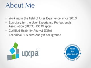 About Me
•  Working in the ﬁeld of User Experience since 2010
•  Secretary for the User Experience Professionals
Association (UXPA), DC Chapter
•  Certiﬁed Usability Analyst (CUA)
•  Technical Business Analyst background

 