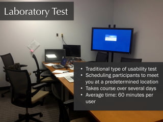 Laboratory Test

•  Traditional type of usability test
•  Scheduling participants to meet
you at a predetermined location
•  Takes course over several days
•  Average time: 60 minutes per
user

 