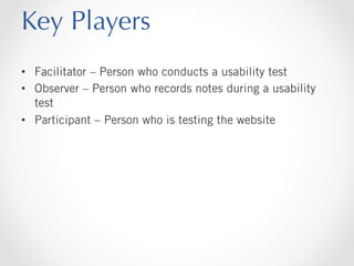 Key Players
•  Facilitator – Person who conducts a usability test
•  Observer – Person who records notes during a usability
test
•  Participant – Person who is testing the website

 
