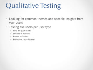 Qualitative Testing
•  Looking for common themes and speciﬁc insights from
your users
•  Testing ﬁve users per user type
o 
o 
o 
o 

Who are your users?
Doctors vs Patients
Buyers vs Sellers
Federal vs. Non-Federal

 