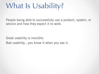 What Is Usability?
People being able to successfully use a product, system, or
service and how they expect it to work.

Great usability is invisible.
Bad usability…you know it when you see it.

 