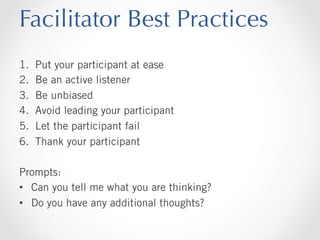 Facilitator Best Practices
1. 
2. 
3. 
4. 
5. 
6. 

Put your participant at ease
Be an active listener
Be unbiased
Avoid leading your participant
Let the participant fail
Thank your participant

Prompts:
•  Can you tell me what you are thinking?
•  Do you have any additional thoughts?

 