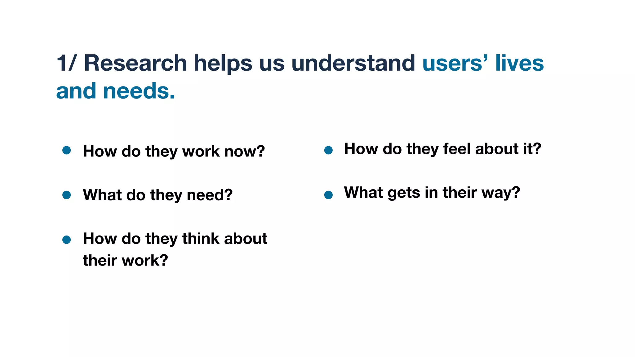 1/ Research helps us understand users’ lives
and needs.
How do they work now?
What do they need?
How do they think about
their work?
How do they feel about it?
What gets in their way?
 