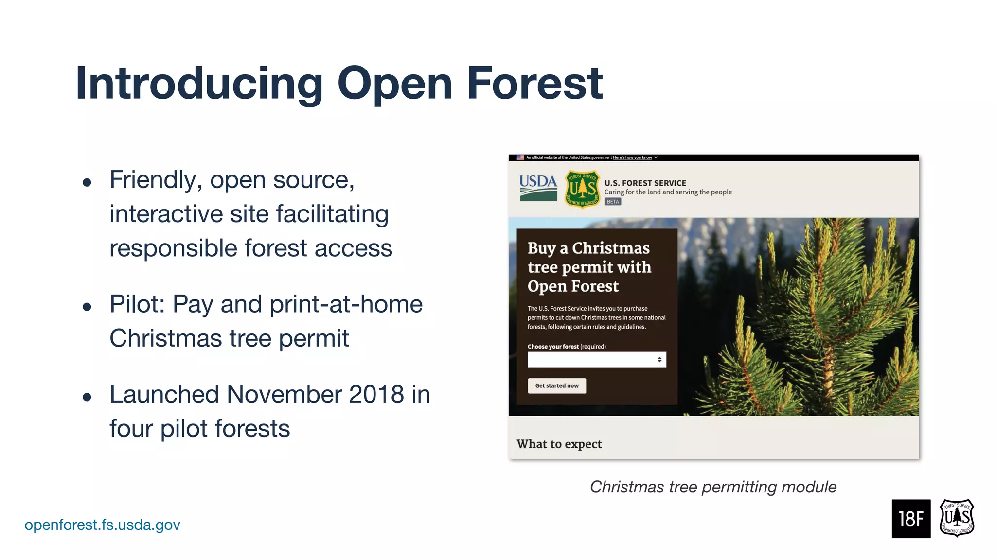 ● Friendly, open source,
interactive site facilitating
responsible forest access
● Pilot: Pay and print-at-home
Christmas tree permit
● Launched November 2018 in
four pilot forests
openforest.fs.usda.gov
Christmas tree permitting module
Introducing Open Forest
 