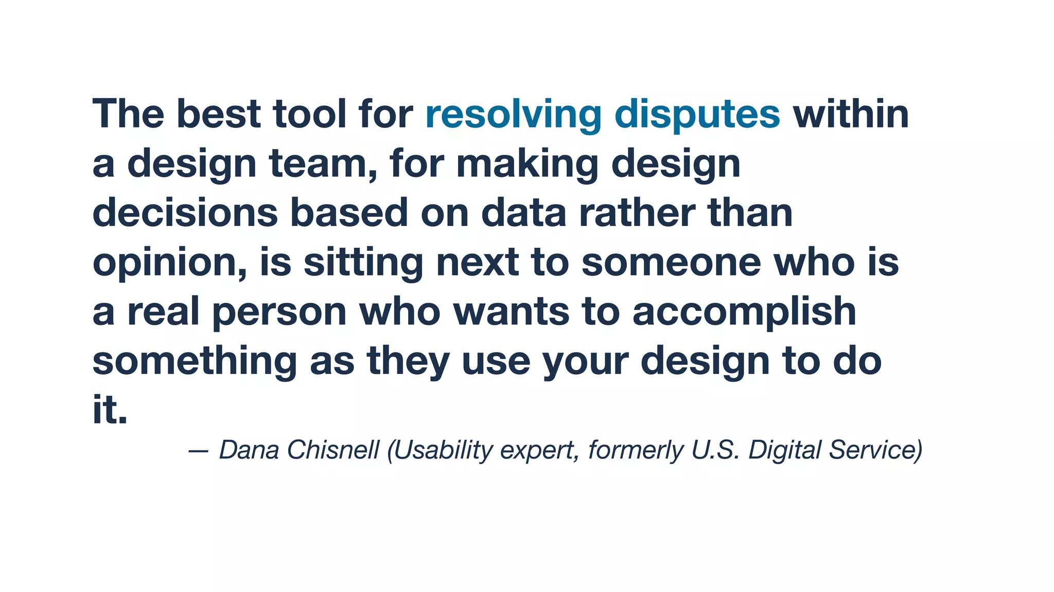 The best tool for resolving disputes within
a design team, for making design
decisions based on data rather than
opinion, is sitting next to someone who is
a real person who wants to accomplish
something as they use your design to do
it.
— Dana Chisnell (Usability expert, formerly U.S. Digital Service)
 