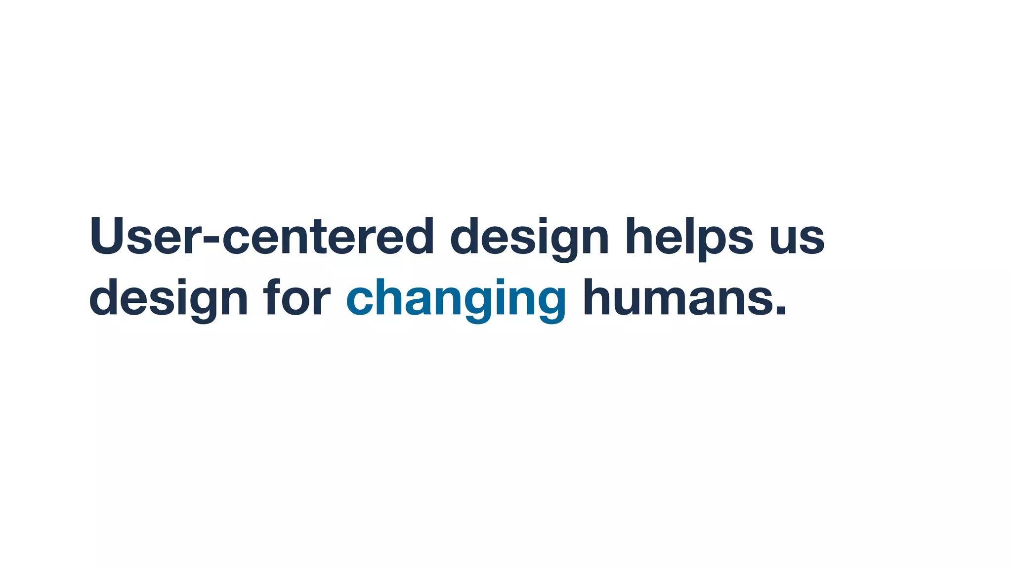 User-centered design helps us
design for changing humans.
 