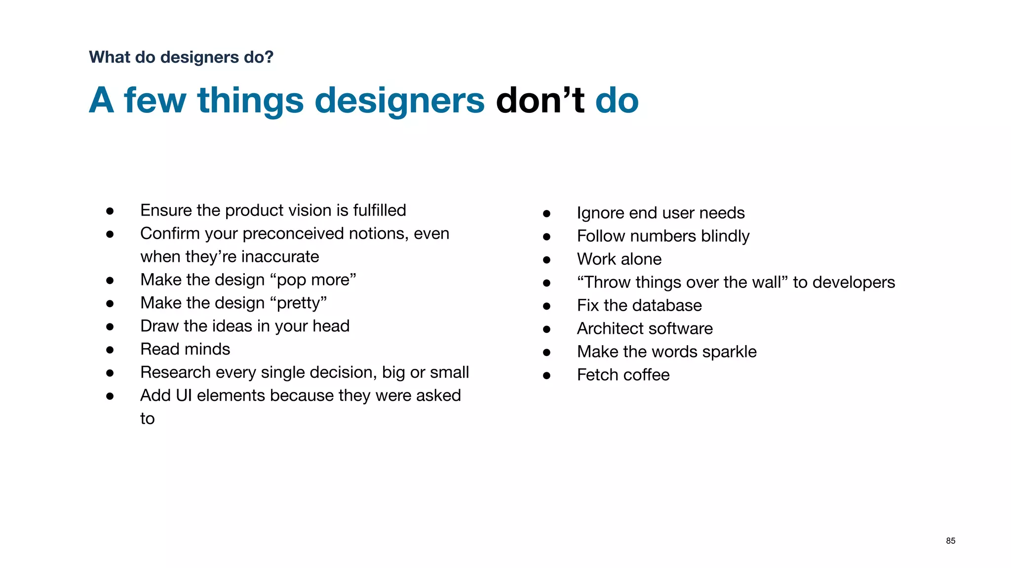 A few things designers don’t do
85
● Ensure the product vision is fulﬁlled
● Conﬁrm your preconceived notions, even
when they’re inaccurate
● Make the design “pop more”
● Make the design “pretty”
● Draw the ideas in your head
● Read minds
● Research every single decision, big or small
● Add UI elements because they were asked
to
● Ignore end user needs
● Follow numbers blindly
● Work alone
● “Throw things over the wall” to developers
● Fix the database
● Architect software
● Make the words sparkle
● Fetch coﬀee
What do designers do?
 