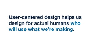 User-centered design helps us
design for actual humans who
will use what we’re making.
 